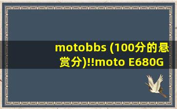 motobbs (100分的悬赏分)!!moto E680G的一些问题!